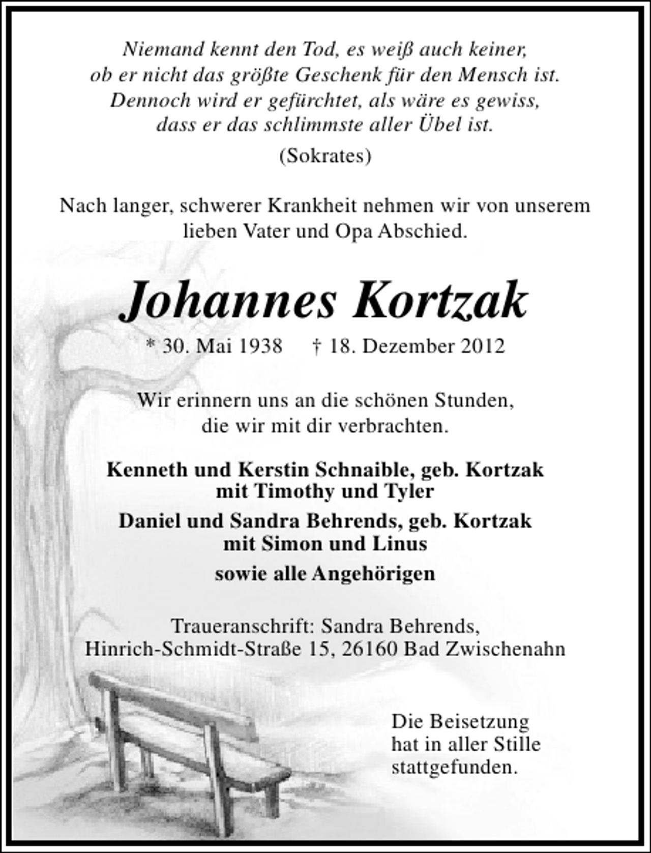 <p>Niemand kennt den Tod, es weiß auch keiner,<br />ob er nicht das größte Geschenk für den Mensch ist.<br />Dennoch wird er gefürchtet, als wäre es gewiss,<br />dass er das schlimmste aller Übel ist.<br />(Sokrates)<br />Nach langer, schwerer Krankheit nehmen wir von unserem<br />lieben Vater und Opa Abschied.</p><p>Johannes Kortzak<br />* 30. Mai 1938</p><p>† 18. Dezember 2012</p><p>Wir erinnern uns an die schönen Stunden,<br />die wir mit dir verbrachten.<br />Kenneth und Kerstin Schnaible, geb. Kortzak<br />mit Timothy und Tyler<br />Daniel und Sandra Behrends, geb. Kortzak<br />mit Simon und Linus<br />sowie alle Angehörigen<br />Traueranschrift: Sandra Behrends,<br />Hinrich-Schmidt-Straße 15, 26160 Bad Zwischenahn<br />Die Beisetzung<br />hat in aller Stille<br />stattgefunden.</p>