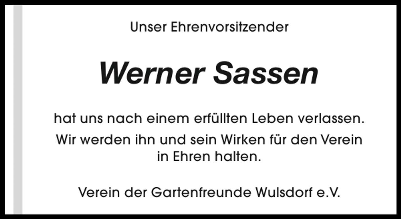 <p>Unser Ehrenvorsitzender</p><p>Werner Sassen<br />hat uns nach einem erfüllten Leben verlassen.<br />Wir werden ihn und sein Wirken für den Verein<br />in Ehren halten.<br />Verein der Gartenfreunde Wulsdorf e.V.</p>