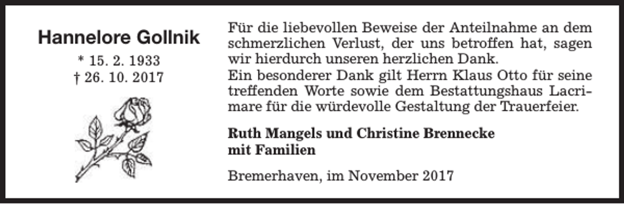 <p>Hannelore Gollnik<br />* 15. 2. 1933<br />† 26. 10. 2017</p><p>Für die liebevollen Beweise der Anteilnahme an dem<br />schmerzlichen Verlust, der uns betroffen hat, sagen<br />wir hierdurch unseren herzlichen Dank.<br />Ein besonderer Dank gilt Herrn Klaus Otto für seine<br />treffenden Worte sowie dem Bestattungshaus Lacrimare für die würdevolle Gestaltung der Trauerfeier.<br />Ruth Mangels und Christine Brennecke<br />mit Familien<br />Bremerhaven, im November 2017</p>
