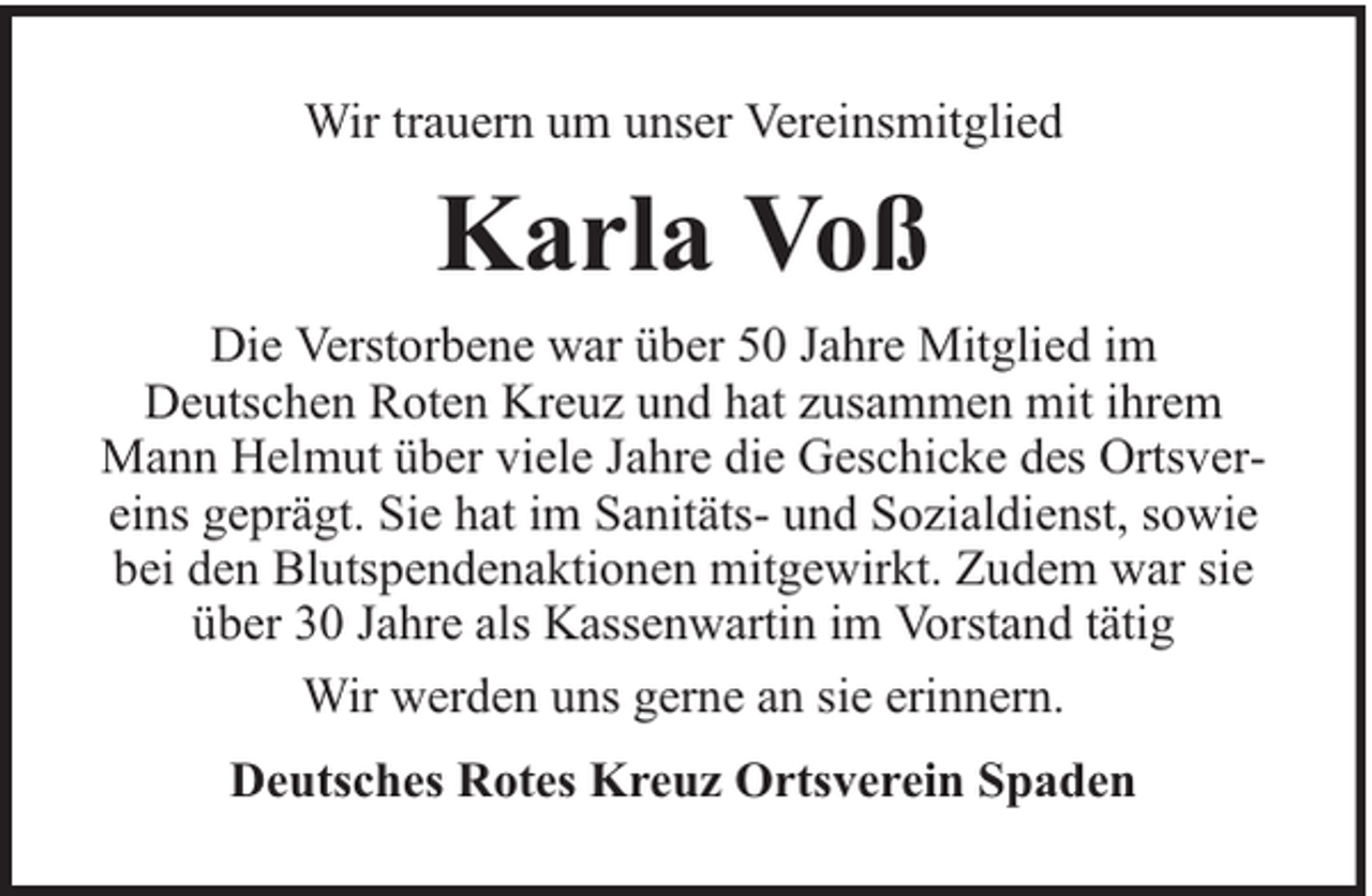 <p>Wir trauern um unser Vereinsmitglied</p><p>Karla Voß<br />Die Verstorbene war über 50 Jahre Mitglied im<br />Deutschen Roten Kreuz und hat zusammen mit ihrem<br />Mann Helmut über viele Jahre die Geschicke des Ortsvereins geprägt. Sie hat im Sanitäts- und Sozialdienst, sowie<br />bei den Blutspendenaktionen mitgewirkt. Zudem war sie<br />über 30 Jahre als Kassenwartin im Vorstand tätig<br />Wir werden uns gerne an sie erinnern.<br />Deutsches Rotes Kreuz Ortsverein Spaden</p>