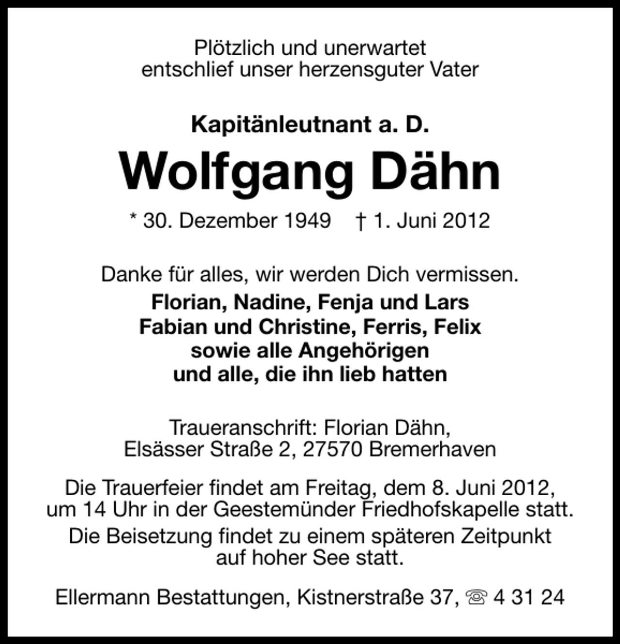 <p>Plötzlich und unerwartet<br />entschlief unser herzensguter Vater</p><p>Kapitänleutnant a. D.</p><p>Wolfgang Dähn<br />* 30. Dezember 1949</p><p>† 1. Juni 2012</p><p>Danke für alles, wir werden Dich vermissen.<br />Florian, Nadine, Fenja und Lars<br />Fabian und Christine, Ferris, Felix<br />sowie alle Angehörigen<br />und alle, die ihn lieb hatten<br />Traueranschrift: Florian Dähn,<br />Elsässer Straße 2, 27570 Bremerhaven<br />Die Trauerfeier findet am Freitag, dem 8. Juni 2012,<br />um 14 Uhr in der Geestemünder Friedhofskapelle statt.<br />Die Beisetzung findet zu einem späteren Zeitpunkt<br />auf hoher See statt.<br />Ellermann Bestattungen, Kistnerstraße 37, s 4 31 24</p>