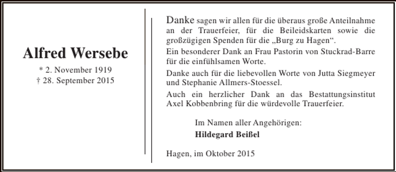 <p>Alfred Wersebe<br />* 2. November 1919<br />† 28. September 2015</p><p>Danke sagen wir allen für die überaus große Anteilnahme<br />an der Trauerfeier, für die Beileidskarten sowie die<br />großzügigen Spenden für die „Burg zu Hagen“.<br />Ein besonderer Dank an Frau Pastorin von Stuckrad-Barre<br />für die einfühlsamen Worte.<br />Danke auch für die liebevollen Worte von Jutta Siegmeyer<br />und Stephanie Allmers-Stoessel.<br />Auch ein herzlicher Dank an das Bestattungsinstitut<br />Axel Kobbenbring für die würdevolle Trauerfeier.<br />Im Namen aller Angehörigen:<br />Hildegard Beißel<br />Hagen, im Oktober 2015</p>