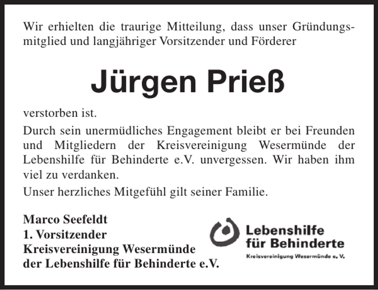<p>Wir erhielten die traurige Mitteilung, dass unser Gründungsmitglied und langjähriger Vorsitzender und Förderer</p><p>Jürgen Prieß<br />verstorben ist.<br />Durch sein unermüdliches Engagement bleibt er bei Freunden<br />und Mitgliedern der Kreisvereinigung Wesermünde der<br />Lebenshilfe für Behinderte e.V. unvergessen. Wir haben ihm<br />viel zu verdanken.<br />Unser herzliches Mitgefühl gilt seiner Familie.<br />Marco Seefeldt<br />1. Vorsitzender<br />Kreisvereinigung Wesermünde<br />der Lebenshilfe für Behinderte e.V.</p>