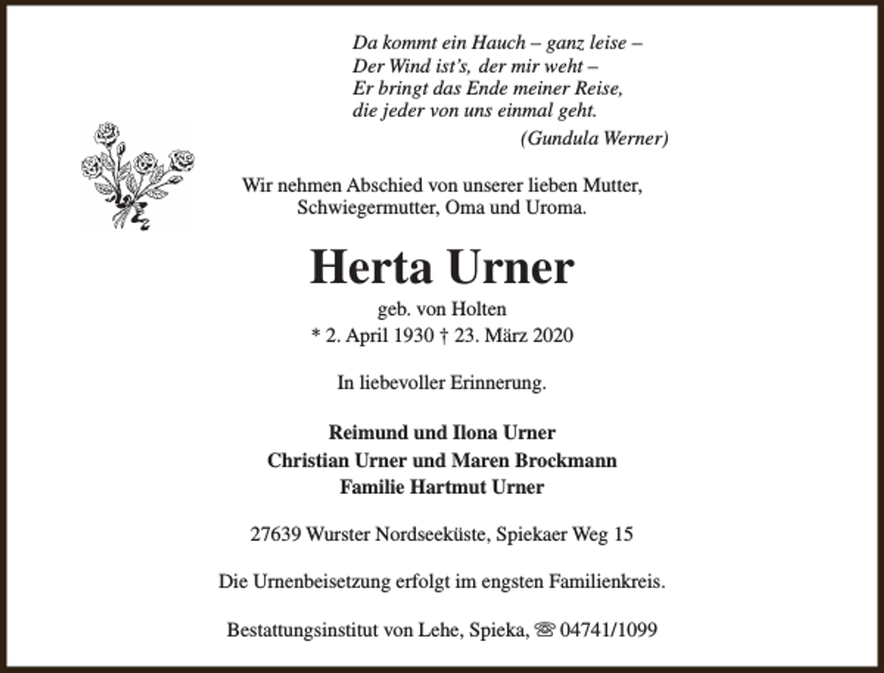 <p>Da kommt ein Hauch – ganz leise –<br />Der Wind ist’s, der mir weht –<br />Er bringt das Ende meiner Reise,<br />die jeder von uns einmal geht.<br />(Gundula Werner)<br />Wir nehmen Abschied von unserer lieben Mutter,<br />Schwiegermutter, Oma und Uroma.</p><p>Herta Urner<br />geb. von Holten<br />* 2. April 1930 † 23. März 2020<br />In liebevoller Erinnerung.<br />Reimund und Ilona Urner<br />Christian Urner und Maren Brockmann<br />Familie Hartmut Urner<br />27639 Wurster Nordseeküste, Spiekaer Weg 15<br />Die Urnenbeisetzung erfolgt im engsten Familienkreis.<br />Bestattungsinstitut von Lehe, Spieka, s 04741/1099</p>