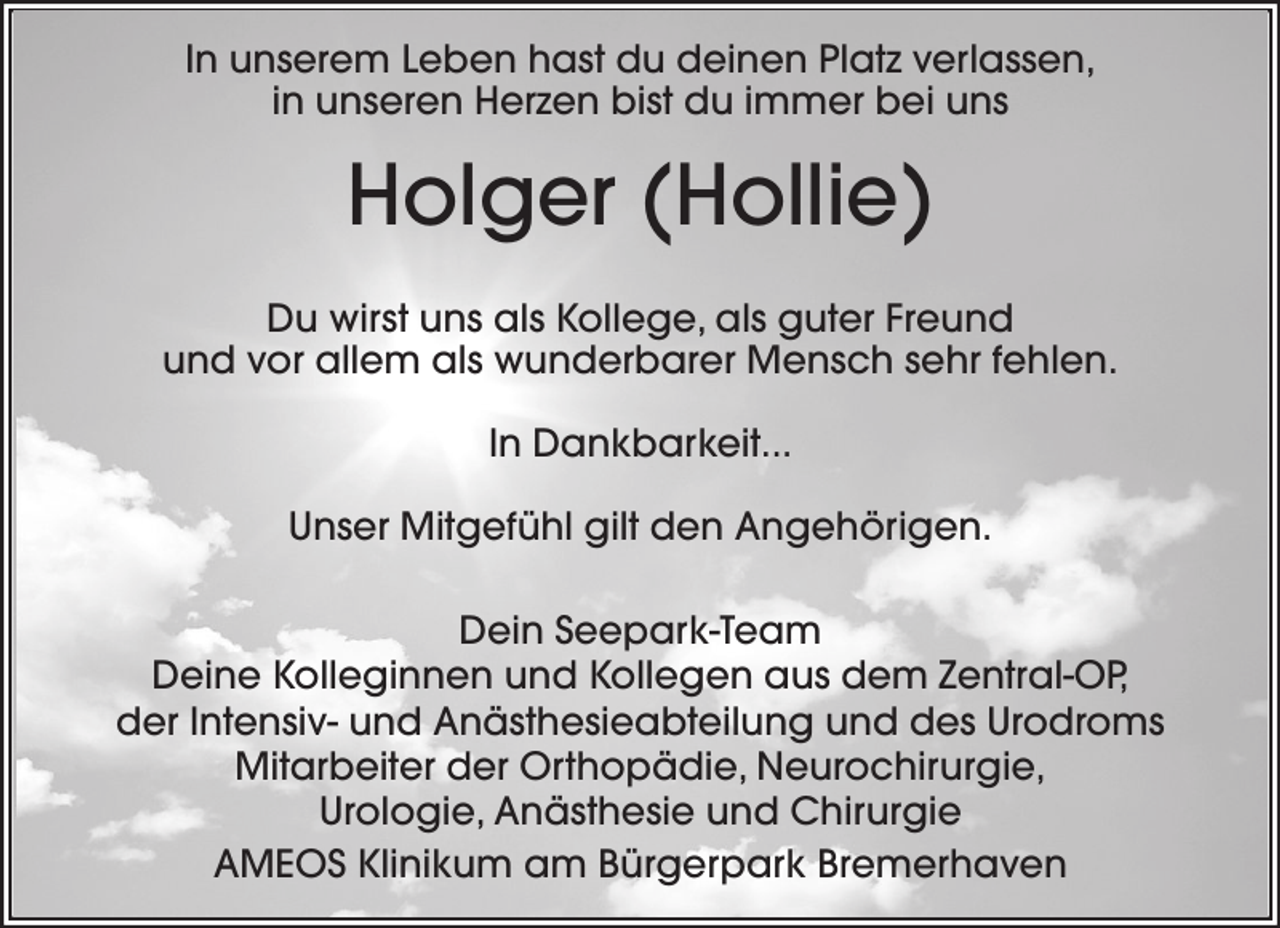 <p>In unserem Leben hast du deinen Platz verlassen,<br />in unseren Herzen bist du immer bei uns</p><p>Holger (Hollie)<br />Du wirst uns als Kollege, als guter Freund<br />und vor allem als wunderbarer Mensch sehr fehlen.<br />In Dankbarkeit...<br />Unser Mitgefühl gilt den Angehörigen.<br />Dein Seepark-Team<br />Deine Kolleginnen und Kollegen aus dem Zentral-OP,<br />der Intensiv- und Anästhesieabteilung und des Urodroms<br />Mitarbeiter der Orthopädie, Neurochirurgie,<br />Urologie, Anästhesie und Chirurgie<br />AMEOS Klinikum am Bürgerpark Bremerhaven</p>