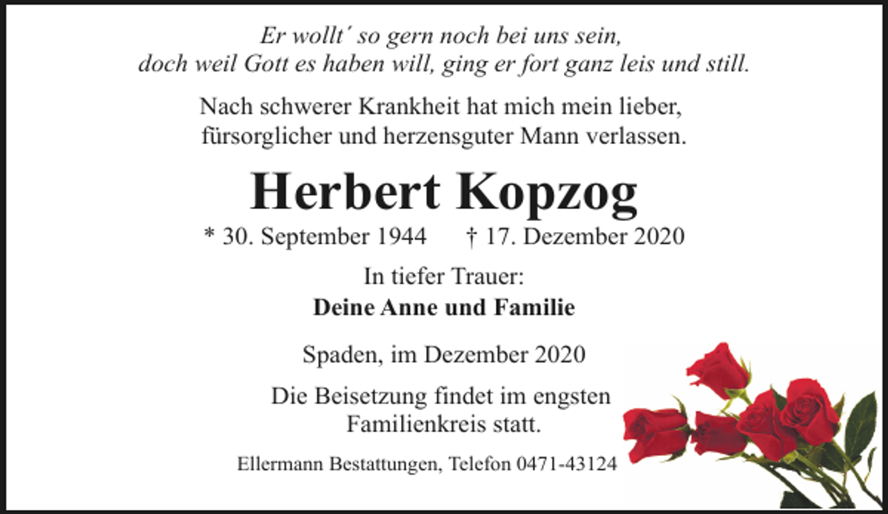 <p>Er wollt´ so gern noch bei uns sein,<br />doch weil Gott es haben will, ging er fort ganz leis und still.<br />Nach schwerer Krankheit hat mich mein lieber,<br />fürsorglicher und herzensguter Mann verlassen.</p><p>Herbert Kopzog</p><p>* 30. September 1944</p><p>† 17. Dezember 2020</p><p>In tiefer Trauer:<br />Deine Anne und Familie<br />Spaden, im Dezember 2020<br />Die Beisetzung findet im engsten<br />Familienkreis statt.<br />Ellermann Bestattungen, Telefon 0471-43124</p>