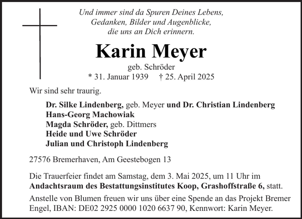 <p>Und immer sind da Spuren Deines Lebens,<br />Gedanken, Bilder und Augenblicke,<br />die uns an Dich erinnern.</p><p>Karin Meyer</p><p>geb. Schröder<br />* 31. Januar 1939 † 25. April 2025<br />Wir sind sehr traurig.<br />Dr. Silke Lindenberg, geb. Meyer und Dr. Christian Lindenberg<br />Hans-Georg Machowiak<br />Magda Schröder, geb. Dittmers<br />Heide und Uwe Schröder<br />Julian und Christoph Lindenberg<br />27576 Bremerhaven, Am Geestebogen 13<br />Die Trauerfeier findet am Samstag, dem 3. Mai 2025, um 11 Uhr im<br />Andachtsraum des Bestattungsinstitutes Koop, Grashoffstraße 6, statt.<br />Anstelle von Blumen freuen wir uns über eine Spende an das Projekt Bremer<br />Engel, IBAN: DE0925 0000 1020 6637 90, Kennwort: Karin Meyer.</p>