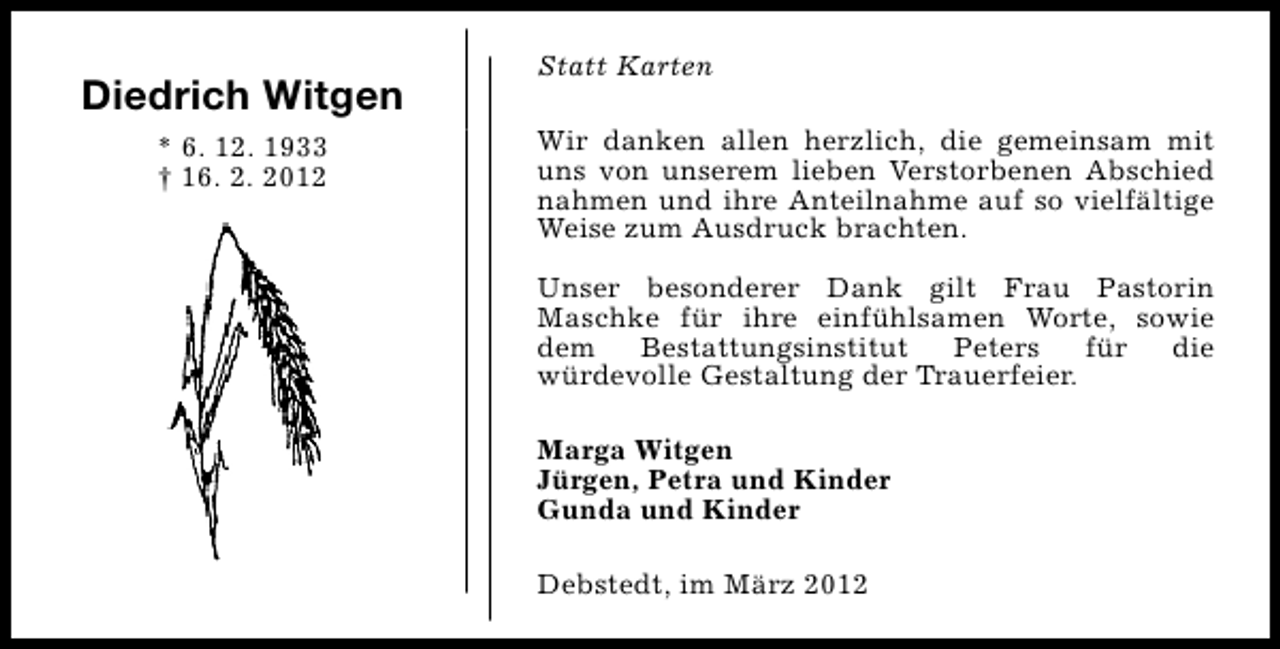 <p>Diedrich Witgen<br />* 6. 12. 1933<br />† 16. 2. 2012</p><p>Statt Karten<br />Wir danken allen herzlich, die gemeinsam mit<br />uns von unserem lieben Verstorbenen Abschied<br />nahmen und ihre Anteilnahme auf so vielfältige<br />Weise zum Ausdruck brachten.<br />Unser besonderer Dank gilt Frau Pastorin<br />Maschke für ihre einfühlsamen Worte, sowie<br />dem<br />Bestattungsinstitut<br />Peters<br />für<br />die<br />würdevolle Gestaltung der Trauerfeier.<br />Marga Witgen<br />Jürgen, Petra und Kinder<br />Gunda und Kinder<br />Debstedt, im März 2012</p>