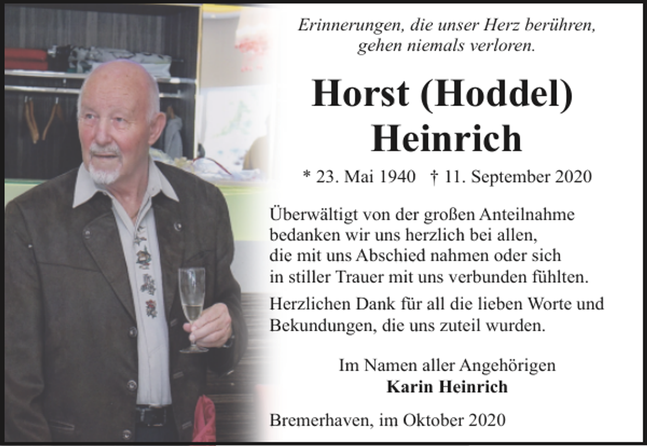 <p>Erinnerungen, die unser Herz berühren,<br />gehen niemals verloren.</p><p>Horst (Hoddel)<br />Heinrich<br />* 23. Mai 1940 † 11. September 2020<br />Überwältigt von der großen Anteilnahme<br />bedanken wir uns herzlich bei allen,<br />die mit uns Abschied nahmen oder sich<br />in stiller Trauer mit uns verbunden fühlten.<br />Herzlichen Dank für all die lieben Worte und<br />Bekundungen, die uns zuteil wurden.<br />Im Namen aller Angehörigen<br />Karin Heinrich<br />Bremerhaven, im Oktober 2020</p>