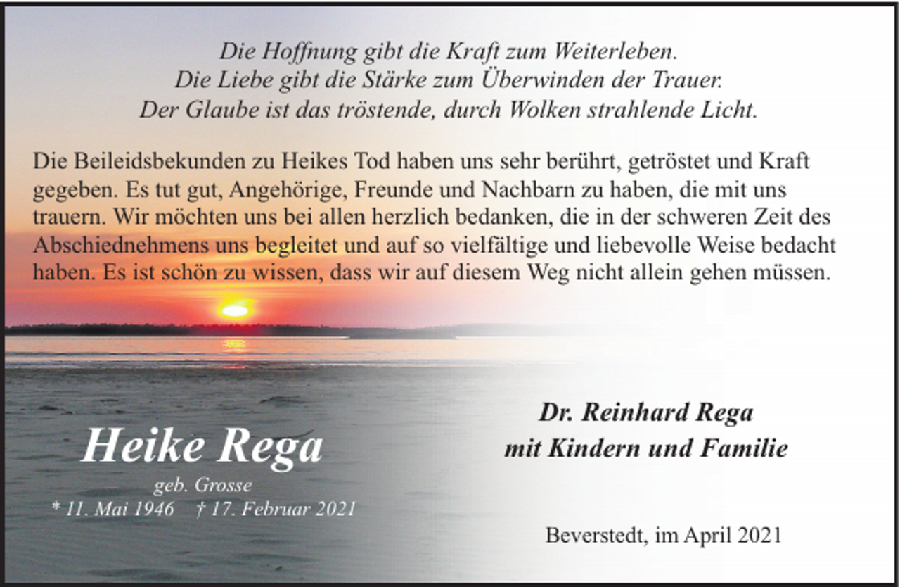 <p>Die Hoffnung gibt die Kraft zum Weiterleben.<br />Die Liebe gibt die Stärke zum Überwinden der Trauer.<br />Der Glaube ist das tröstende, durch Wolken strahlende Licht.<br />Die Beileidsbekunden zu Heikes Tod haben uns sehr berührt, getröstet und Kraft<br />gegeben. Es tut gut, Angehörige, Freunde und Nachbarn zu haben, die mit uns<br />trauern. Wir möchten uns bei allen herzlich bedanken, die in der schweren Zeit des<br />Abschiednehmens uns begleitet und auf so vielfältige und liebevolle Weise bedacht<br />haben. Es ist schön zu wissen, dass wir auf diesem Weg nicht allein gehen müssen.</p><p>Heike Rega</p><p>geb. Grosse<br />* 11. Mai 1946 † 17. Februar 2021</p><p>Dr. Reinhard Rega<br />mit Kindern und Familie<br />Beverstedt, im April 2021</p>