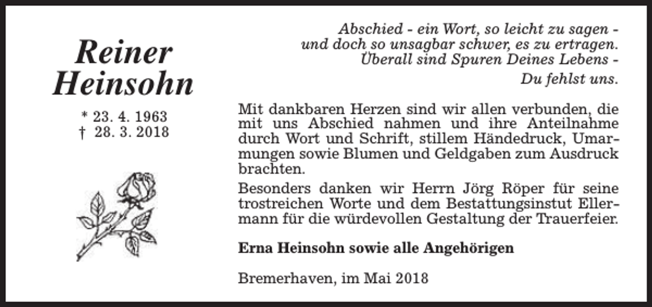 <p>Reiner<br />Heinsohn<br />* 23. 4. 1963<br />† 28. 3. 2018</p><p>Abschied - ein Wort, so leicht zu sagen und doch so unsagbar schwer, es zu ertragen.<br />Überall sind Spuren Deines Lebens Du fehlst uns.<br />Mit dankbaren Herzen sind wir allen verbunden, die<br />mit uns Abschied nahmen und ihre Anteilnahme<br />durch Wort und Schrift, stillem Händedruck, Umarmungen sowie Blumen und Geldgaben zum Ausdruck<br />brachten.<br />Besonders danken wir Herrn Jörg Röper für seine<br />trostreichen Worte und dem Bestattungsinstut Ellermann für die würdevollen Gestaltung der Trauerfeier.<br />Erna Heinsohn sowie alle Angehörigen<br />Bremerhaven, im Mai 2018</p>