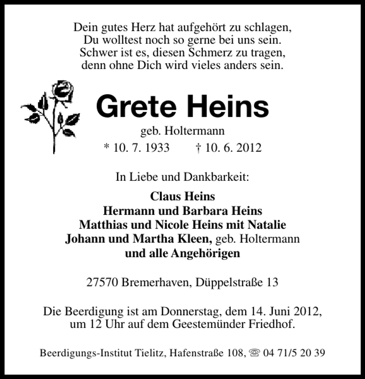 <p>Dein gutes Herz hat aufgehört zu schlagen,<br />Du wolltest noch so gerne bei uns sein.<br />Schwer ist es, diesen Schmerz zu tragen,<br />denn ohne Dich wird vieles anders sein.</p><p>Grete Heins<br />geb. Holtermann<br />* 10. 7. 1933<br />† 10. 6. 2012<br />In Liebe und Dankbarkeit:<br />Claus Heins<br />Hermann und Barbara Heins<br />Matthias und Nicole Heins mit Natalie<br />Johann und Martha Kleen, geb. Holtermann<br />und alle Angehörigen<br />27570 Bremerhaven, Düppelstraße 13<br />Die Beerdigung ist am Donnerstag, dem 14. Juni 2012,<br />um 12 Uhr auf dem Geestemünder Friedhof.<br />Beerdigungs-Institut Tielitz, Hafenstraße 108, s 04 71/5 20 39</p>