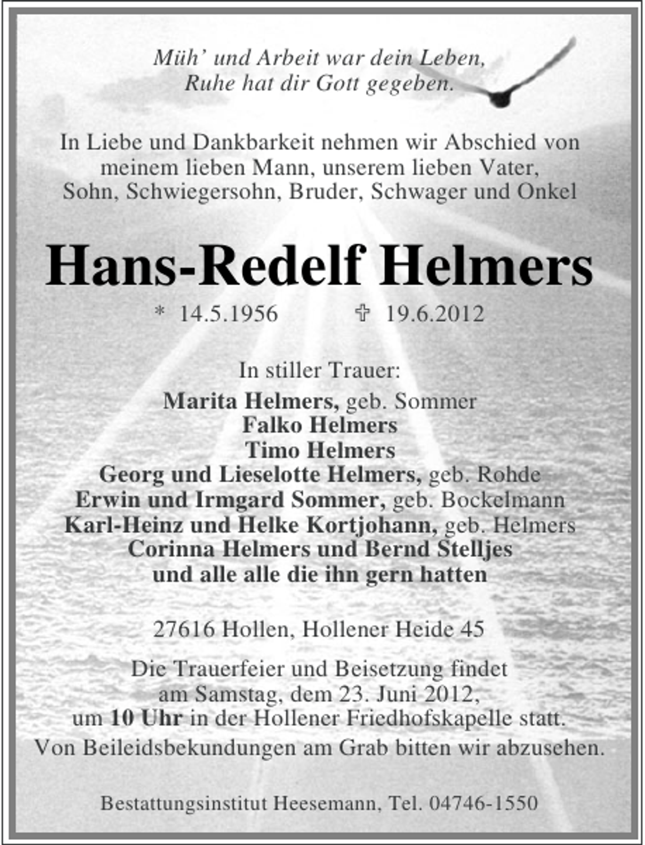 <p>Müh’ und Arbeit war dein Leben,<br />Ruhe hat dir Gott gegeben.<br />In Liebe und Dankbarkeit nehmen wir Abschied von<br />meinem lieben Mann, unserem lieben Vater,<br />Sohn, Schwiegersohn, Bruder, Schwager und Onkel</p><p>Hans-Redelf Helmers<br />* 14.5.1956</p><p>19.6.2012</p><p>In stiller Trauer:<br />Marita Helmers, geb. Sommer<br />Falko Helmers<br />Timo Helmers<br />Georg und Lieselotte Helmers, geb. Rohde<br />Erwin und Irmgard Sommer, geb. Bockelmann<br />Karl-Heinz und Helke Kortjohann, geb. Helmers<br />Corinna Helmers und Bernd Stelljes<br />und alle alle die ihn gern hatten<br />27616 Hollen, Hollener Heide 45<br />Die Trauerfeier und Beisetzung findet<br />am Samstag, dem 23. Juni 2012,<br />um 10 Uhr in der Hollener Friedhofskapelle statt.<br />Von Beileidsbekundungen am Grab bitten wir abzusehen.<br />Bestattungsinstitut Heesemann, Tel. 04746-1550</p>