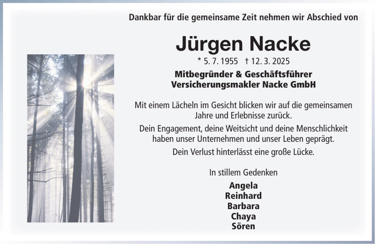 <p>Dankbar für die gemeinsame Zeit nehmen wir Abschied von</p><p>Jürgen Nacke<br />* 5. 7. 1955 † 12. 3. 2025<br />Mitbegründer &amp; Geschäftsführer<br />Versicherungsmakler Nacke GmbH<br />Mit einem Lächeln im Gesicht blicken wir auf die gemeinsamen<br />Jahre und Erlebnisse zurück.<br />Dein Engagement, deine Weitsicht und deine Menschlichkeit<br />haben unser Unternehmen und unser Leben geprägt.<br />Dein Verlust hinterlässt eine große Lücke.<br />In stillem Gedenken<br />Angela<br />Reinhard<br />Barbara<br />Chaya<br />Sören</p>