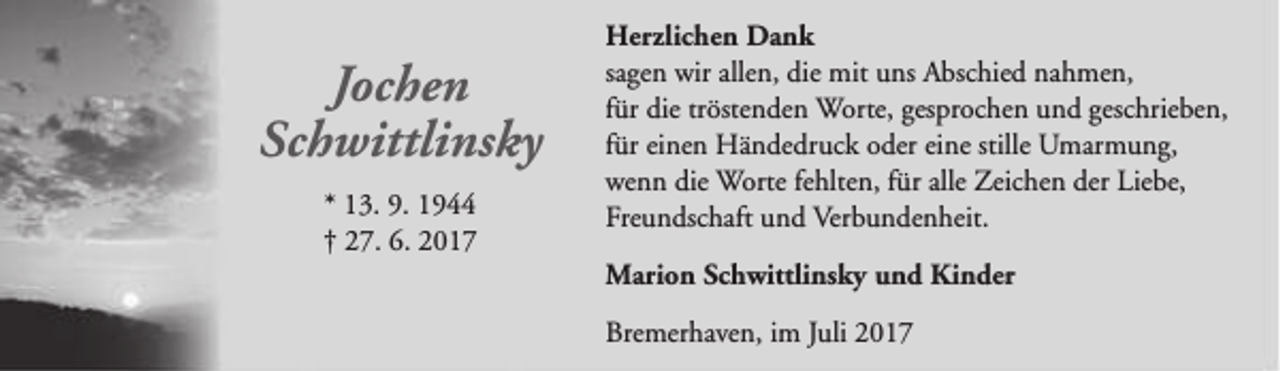 <p>Jochen<br />Schwittlinsky<br />* 13. 9. 1944<br />† 27. 6. 2017</p><p>Herzlichen Dank<br />sagen wir allen, die mit uns Abschied nahmen,<br />für die tröstenden Worte, gesprochen und geschrieben,<br />für einen Händedruck oder eine stille Umarmung,<br />wenn die Worte fehlten, für alle Zeichen der Liebe,<br />Freundschaft und Verbundenheit.<br />Marion Schwittlinsky und Kinder<br />Bremerhaven, im Juli 2017</p>