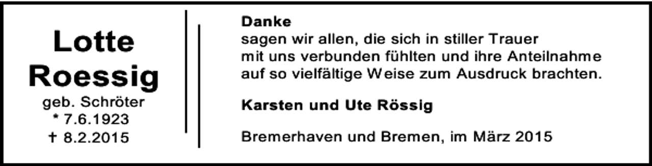 <p>Lotte<br />Roessig<br />geb. Schröter<br />* 7.6.1923<br /> 8.2.2015</p><p>Danke<br />sagen wir allen, die sich in stiller Trauer<br />mit uns verbunden fühlten und ihre Anteilnahme<br />auf so vielfältige Weise zum Ausdruck brachten.<br />Karsten und Ute Rössig<br />Bremerhaven und Bremen, im März 2015</p>