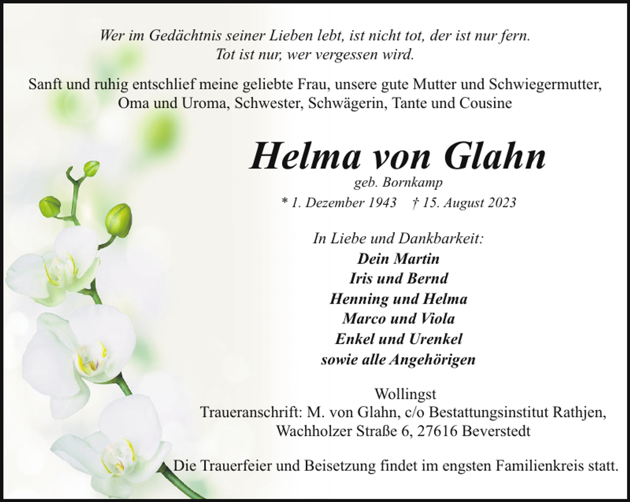 <p>Wer im Gedächtnis seiner Lieben lebt, ist nicht tot, der ist nur fern.<br />Tot ist nur, wer vergessen wird.<br />Sanft und ruhig entschlief meine geliebte Frau, unsere gute Mutter und Schwiegermutter,<br />Oma und Uroma, Schwester, Schwägerin, Tante und Cousine</p><p>Helma von Glahn<br />geb. Bornkamp<br />* 1. Dezember 1943 † 15. August 2023</p><p>In Liebe und Dankbarkeit:<br />Dein Martin<br />Iris und Bernd<br />Henning und Helma<br />Marco und Viola<br />Enkel und Urenkel<br />sowie alle Angehörigen<br />Wollingst<br />Traueranschrift: M. von Glahn, c/o Bestattungsinstitut Rathjen,<br />Wachholzer Straße 6, 27616 Beverstedt<br />Die Trauerfeier und Beisetzung findet im engsten Familienkreis statt.</p>
