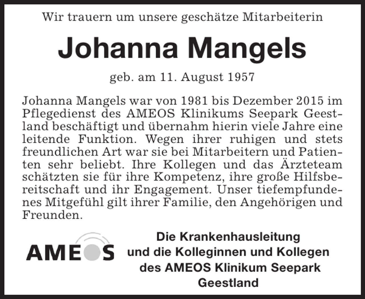 <p>Wir trauern um unsere geschätze Mitarbeiterin</p><p>Johanna Mangels<br />geb. am 11. August 1957<br />Johanna Mangels war von 1981 bis Dezember 2015 im<br />Pflegedienst des AMEOS Klinikums Seepark Geestland beschäftigt und übernahm hierin viele Jahre eine<br />leitende Funktion. Wegen ihrer ruhigen und stets<br />freundlichen Art war sie bei Mitarbeitern und Patienten sehr beliebt. Ihre Kollegen und das Ärzteteam<br />schätzten sie für ihre Kompetenz, ihre große Hilfsbereitschaft und ihr Engagement. Unser tiefempfundenes Mitgefühl gilt ihrer Familie, den Angehörigen und<br />Freunden.<br />Die Krankenhausleitung<br />und die Kolleginnen und Kollegen<br />des AMEOS Klinikum Seepark<br />Geestland</p>