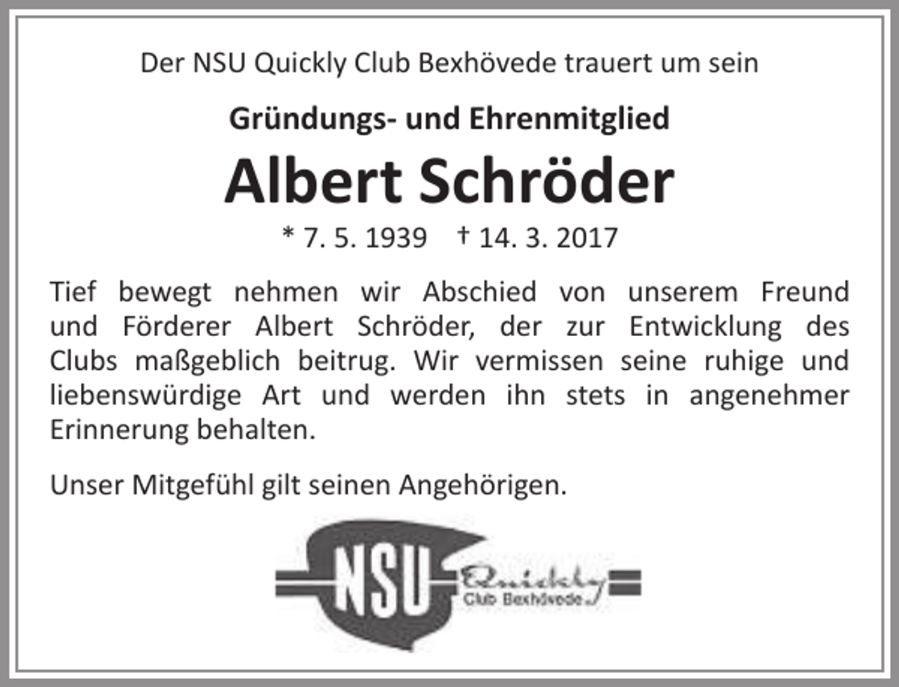 <p>Der NSU Quickly Club Bexhövede trauert um sein</p><p>Gründungs- und Ehrenmitglied</p><p>Albert Schröder<br />* 7. 5. 1939 † 14. 3. 2017</p><p>Tief bewegt nehmen wir Abschied von unserem Freund<br />und Förderer Albert Schröder, der zur Entwicklung des<br />Clubs maßgeblich beitrug. Wir vermissen seine ruhige und<br />liebenswürdige Art und werden ihn stets in angenehmer<br />Erinnerung behalten.<br />Unser Mitgefühl gilt seinen Angehörigen.</p>