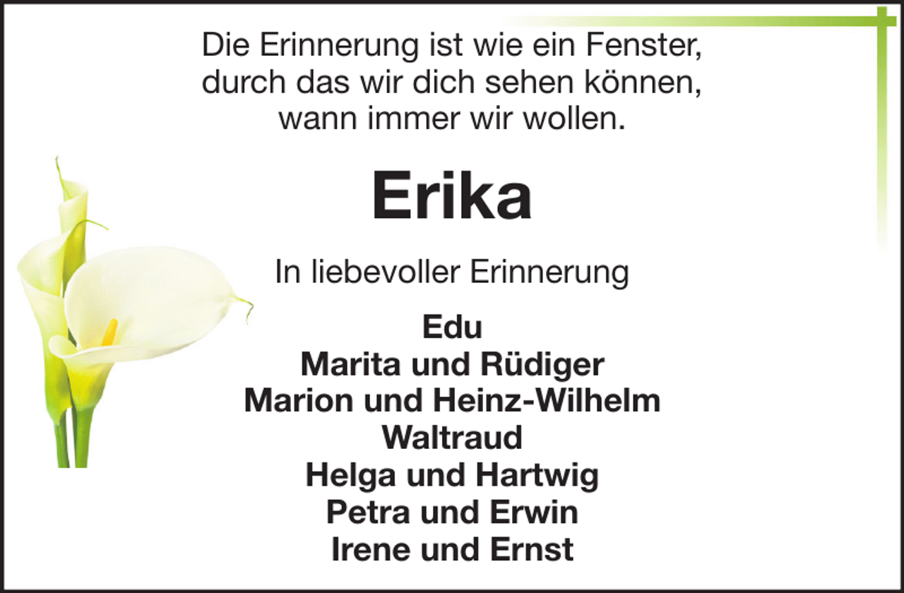 <p>Die Erinnerung ist wie ein Fenster,<br />durch das wir dich sehen können,<br />wann immer wir wollen.</p><p>Erika<br />In liebevoller Erinnerung<br />Edu<br />Marita und Rüdiger<br />Marion und Heinz-Wilhelm<br />Waltraud<br />Helga und Hartwig<br />Petra und Erwin<br />Irene und Ernst</p>