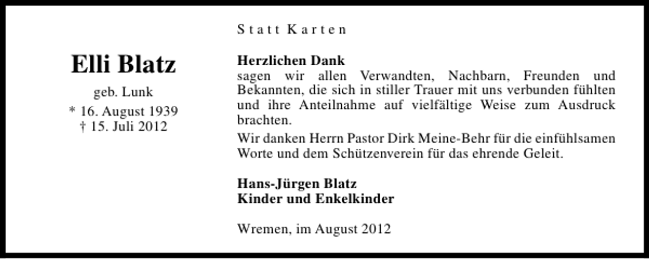 <p>Statt Karten</p><p>Elli Blatz<br />geb. Lunk<br />* 16. August 1939<br />† 15. Juli 2012</p><p>Herzlichen Dank<br />sagen wir allen Verwandten, Nachbarn, Freunden und<br />Bekannten, die sich in stiller Trauer mit uns verbunden fühlten<br />und ihre Anteilnahme auf vielfältige Weise zum Ausdruck<br />brachten.<br />Wir danken Herrn Pastor Dirk Meine-Behr für die einfühlsamen<br />Worte und dem Schützenverein für das ehrende Geleit.<br />Hans-Jürgen Blatz<br />Kinder und Enkelkinder<br />Wremen, im August 2012</p>