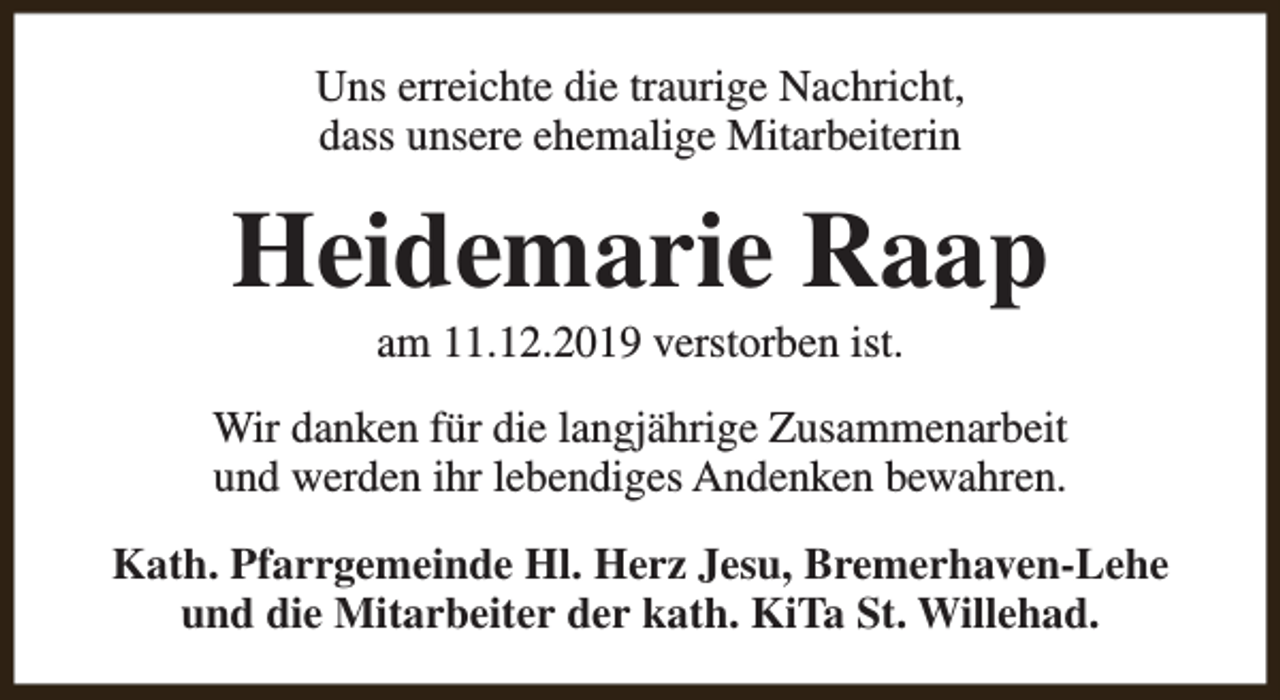 <p>Uns erreichte die traurige Nachricht,<br />dass unsere ehemalige Mitarbeiterin</p><p>Heidemarie Raap<br />am 11.12.2019 verstorben ist.</p><p>Wir danken für die langjährige Zusammenarbeit<br />und werden ihr lebendiges Andenken bewahren.<br />Kath. Pfarrgemeinde Hl. Herz Jesu, Bremerhaven-Lehe<br />und die Mitarbeiter der kath. KiTa St. Willehad.</p>