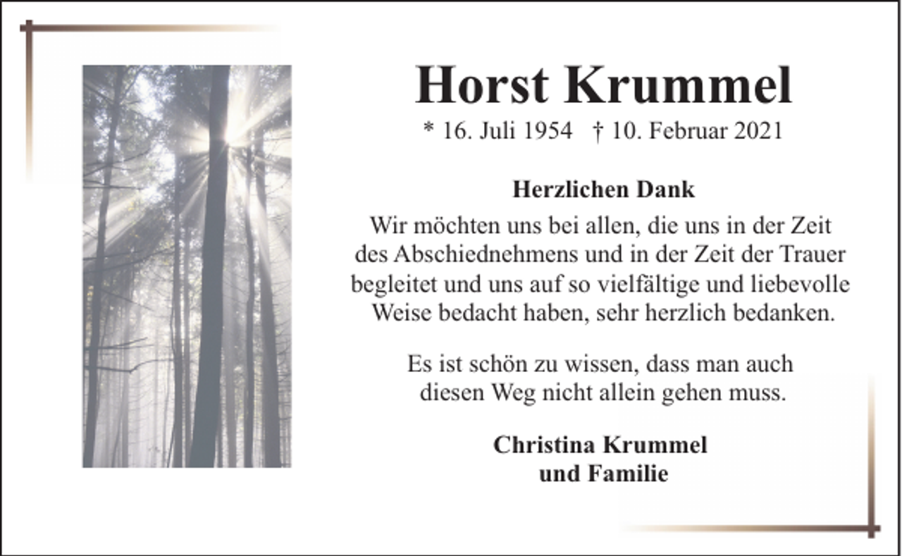 <p>Horst Krummel<br />* 16. Juli 1954 † 10. Februar 2021</p><p>Herzlichen Dank<br />Wir möchten uns bei allen, die uns in der Zeit<br />des Abschiednehmens und in der Zeit der Trauer<br />begleitet und uns auf so vielfältige und liebevolle<br />Weise bedacht haben, sehr herzlich bedanken.<br />Es ist schön zu wissen, dass man auch<br />diesen Weg nicht allein gehen muss.<br />Christina Krummel<br />und Familie</p>