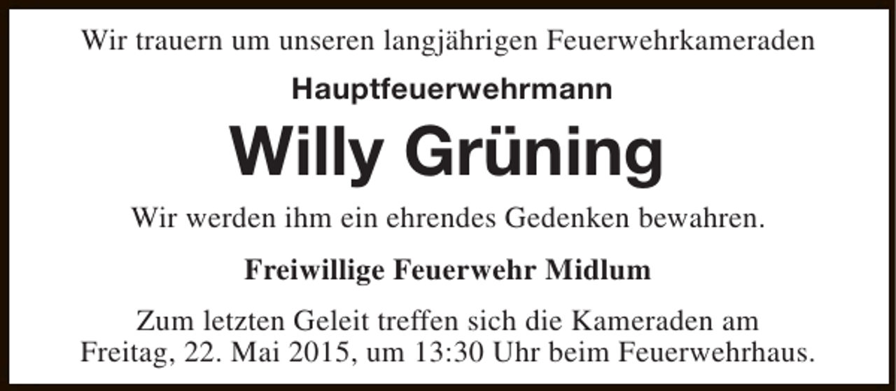 <p>Wir trauern um unseren langjährigen Feuerwehrkameraden<br />Hauptfeuerwehrmann</p><p>Willy Grüning</p><p>Wir werden ihm ein ehrendes Gedenken bewahren.<br />Freiwillige Feuerwehr Midlum<br />Zum letzten Geleit treffen sich die Kameraden am<br />Freitag, 22. Mai 2015, um 13:30 Uhr beim Feuerwehrhaus.</p>