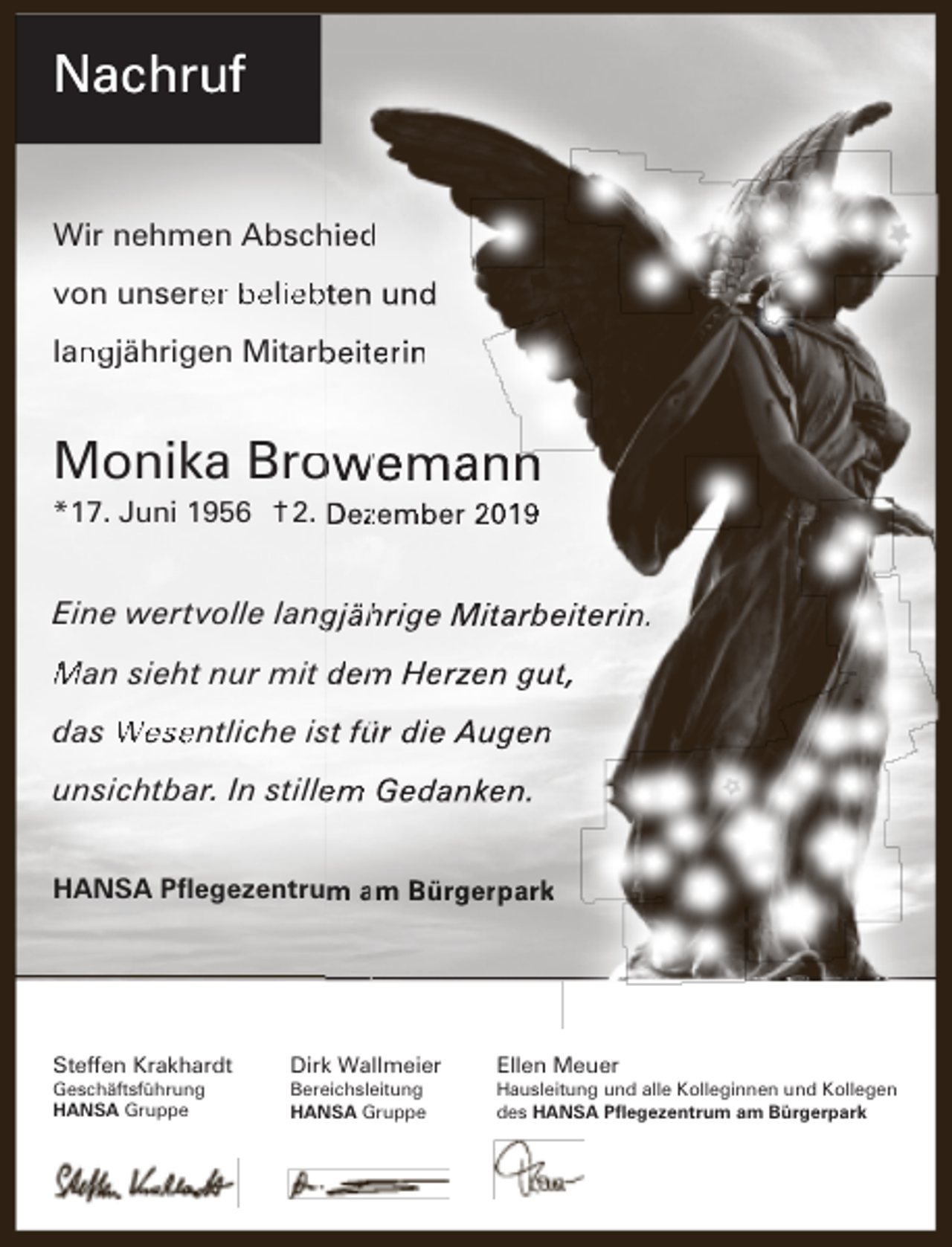 <p>Nachruf<br />Wir nehmen Abschied<br />h d<br />von unsere<br />er beliebten und<br />lan<br />ngjährigen Mitarb<br />beiterin</p><p>Monika Brow<br />owemann<br />n<br />*17. Juni 1956 † 2. Dezzember 201</p><p>Eine wertvolle lang<br />gjäh<br />hrige Mita<br />arbeiterin.<br />Man sieht nur mit dem<br />m Herzzen gut,<br />das Wesentliche is<br />st für die Augen<br />unsichtbar. In stille<br />em Gedanken.<br />HANSA Pﬂegezentrum am<br />a Bürgerpark</p><p>Steffen Krakhardt<br />Geschäftsführung<br />HANSA Gruppe</p><p>Dirk Wallmeier<br />Bereichsleitung<br />HANSA Gruppe</p><p>Ellen Meuer</p><p>Hausleitung und alle Kolleginnen und Kollegen<br />des HANSA Pﬂegezentrum am Bürgerpark</p>
