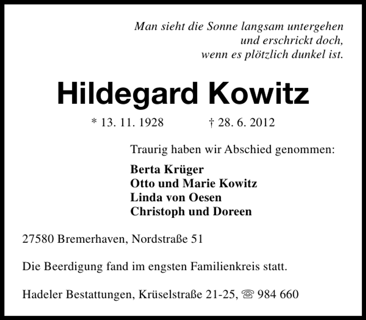 <p>Man sieht die Sonne langsam untergehen<br />und erschrickt doch,<br />wenn es plötzlich dunkel ist.</p><p>Hildegard Kowitz<br />* 13. 11. 1928</p><p>† 28. 6. 2012</p><p>Traurig haben wir Abschied genommen:<br />Berta Krüger<br />Otto und Marie Kowitz<br />Linda von Oesen<br />Christoph und Doreen<br />27580 Bremerhaven, Nordstraße 51<br />Die Beerdigung fand im engsten Familienkreis statt.<br />Hadeler Bestattungen, Krüselstraße 21-25, s 984 660</p>