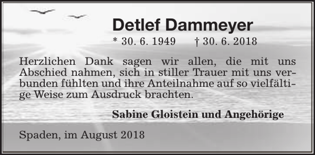 <p>Detlef Dammeyer<br />* 30. 6. 1949</p><p>† 30. 6. 2018</p><p>Herzlichen Dank sagen wir allen, die mit uns<br />Abschied nahmen, sich in stiller Trauer mit uns verbunden fühlten und ihre Anteilnahme auf so vielfältige Weise zum Ausdruck brachten.<br />Sabine Gloistein und Angehörige<br />Spaden, im August 2018</p>