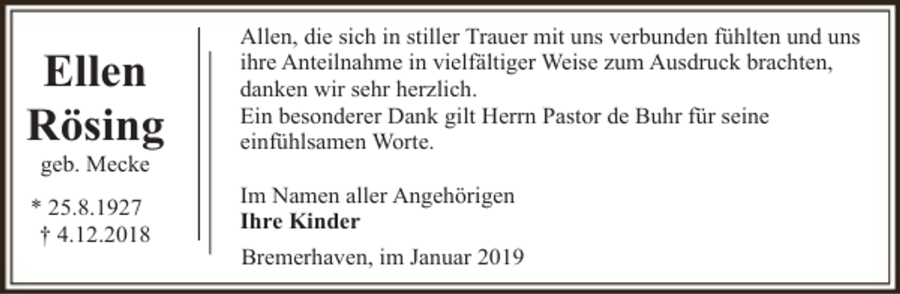 <p>Ellen<br />Rösing<br />geb. Mecke</p><p>* 25.8.1927<br />† 4.12.2018</p><p>Allen, die sich in stiller Trauer mit uns verbunden fühlten und uns<br />ihre Anteilnahme in vielfältiger Weise zum Ausdruck brachten,<br />danken wir sehr herzlich.<br />Ein besonderer Dank gilt Herrn Pastor de Buhr für seine<br />einfühlsamen Worte.<br />Im Namen aller Angehörigen<br />Ihre Kinder<br />Bremerhaven, im Januar 2019</p>