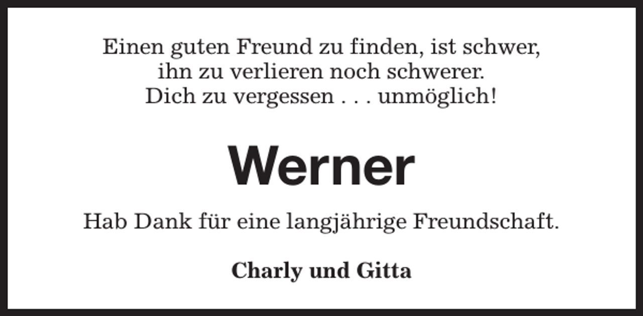 <p>Einen guten Freund zu finden, ist schwer,<br />ihn zu verlieren noch schwerer.<br />Dich zu vergessen . . . unmöglich!</p><p>Werner<br />Hab Dank für eine langjährige Freundschaft.<br />Charly und Gitta</p>