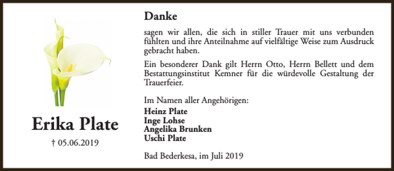 <p>Danke<br />sagen wir allen, die sich in stiller Trauer mit uns verbunden<br />fühlten und ihre Anteilnahme auf vielfältige Weise zum Ausdruck<br />gebracht haben.<br />Ein besonderer Dank gilt Herrn Otto, Herrn Bellett und dem<br />Bestattungsinstitut Kemner für die würdevolle Gestaltung der<br />Trauerfeier.</p><p>Erika Plate<br />† 05.06.2019</p><p>Im Namen aller Angehörigen:<br />Heinz Plate<br />Inge Lohse<br />Angelika Brunken<br />Uschi Plate<br />Bad Bederkesa, im Juli 2019</p>