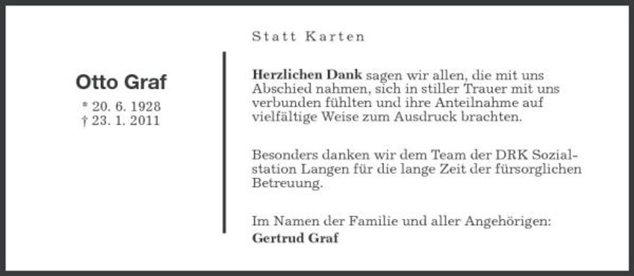 <p>Statt Karten</p><p>Otto Graf<br />* 20. 6. 1928 † 23. 1. 2011</p><p>Herzlichen Dank sagen wir allen, die mit uns Abschied nahmen, sich in stiller Trauer mit uns verbunden fühlten und ihre Anteilnahme auf vielfältige Weise zum Ausdruck brachten. Besonders danken wir dem Team der DRK Sozialstation Langen für die lange Zeit der fürsorglichen Betreuung. Im Namen der Familie und aller Angehörigen: Gertrud Graf</p>