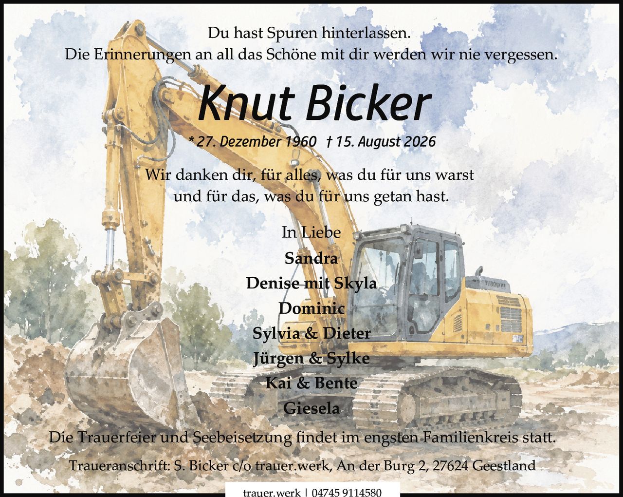 <p>Du hast Spuren hinterlassen.</p>
<p>Die Erinnerungen an all das Schöne mit dir werden wir nie vergessen.</p>
<p><strong>Knut Bicker</strong></p>
<p>* 27. Dezember 1960 † 15. August 2026</p>
<p>Wir danken dir, für alles, was du für uns warst und für das, was du für uns getan hast.</p>
<p>In Liebe</p>
<p>Sandra<br>
Denise mit Skyla<br>
Dominic<br>
Sylvia & Dieter<br>
Jürgen & Sylke<br>
Kai & Bente<br>
Giesela</p>
<p>Die Trauerfeier und Seebeisetzung findet im engsten Familienkreis statt.</p>
<p>Traueranschrift: S. Bicker c/o trauer.werk, An der Burg 2, 27624 Geestland</p>
<p>trauer.werk | 04745 9114580</p>