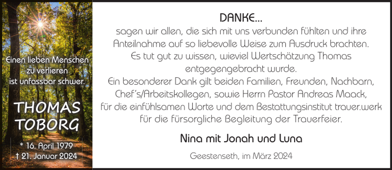 <p>DANKE...</p><p>Einen lieben Menschen<br />zu verlieren<br />ist unfassbar schwer.</p><p>THOMAS<br />TOBORG<br />* 16. April 1979<br />† 21. Januar 2024</p><p>sagen wir allen, die sich mit uns verbunden fühlten und ihre<br />Anteilnahme auf so liebevolle Weise zum Ausdruck brachten.<br />Es tut gut zu wissen, wieviel Wertschätzung Thomas<br />entgegengebracht wurde.<br />Ein besonderer Dank gilt beiden Familien, Freunden, Nachbarn,<br />Chef‘s/Arbeitskollegen, sowie Herrn Pastor Andreas Maack,<br />für die einfühlsamen Worte und dem Bestattungsinstitut trauer.werk<br />für die fürsorgliche Begleitung der Trauerfeier.</p><p>Nina mit Jonah und Luna<br />Geestenseth, im März 2024</p>