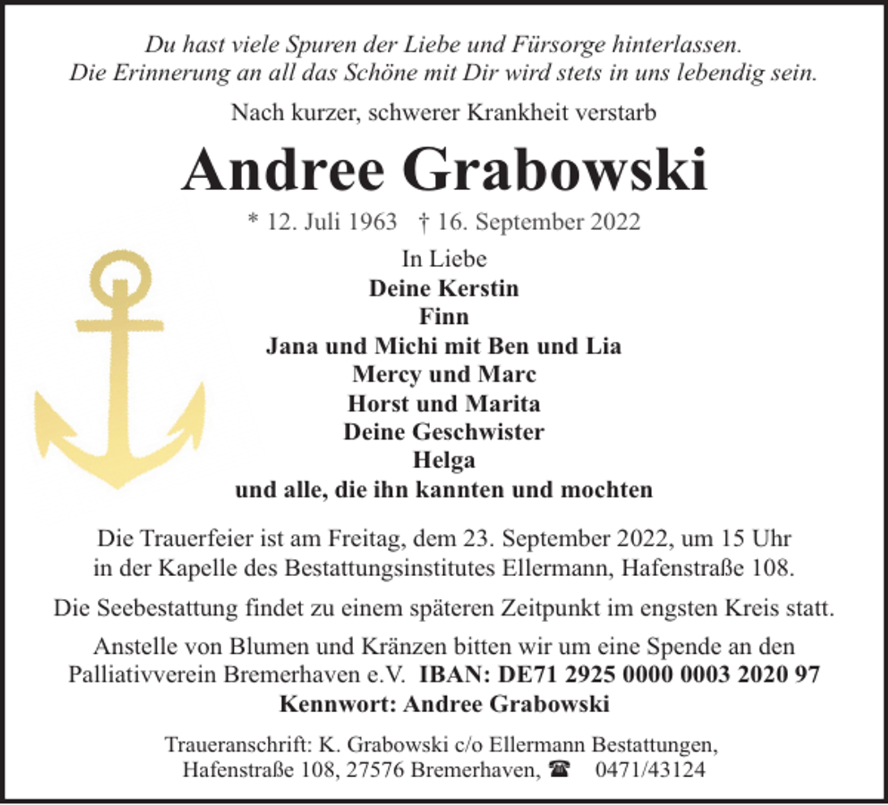 <p>Du hast viele Spuren der Liebe und Fürsorge hinterlassen.<br />Die Erinnerung an all das Schöne mit Dir wird stets in uns lebendig sein.<br />Nach kurzer, schwerer Krankheit verstarb</p><p>Andree Grabowski<br />* 12. Juli 1963 † 16. September 2022</p><p>In Liebe<br />Deine Kerstin<br />Finn<br />Jana und Michi mit Ben und Lia<br />Mercy und Marc<br />Horst und Marita<br />Deine Geschwister<br />Helga<br />und alle, die ihn kannten und mochten<br />Die Trauerfeier ist am Freitag, dem 23. September 2022, um 15 Uhr<br />in der Kapelle des Bestattungsinstitutes Ellermann, Hafenstraße 108.<br />Die Seebestattung findet zu einem späteren Zeitpunkt im engsten Kreis statt.<br />Anstelle von Blumen und Kränzen bitten wir um eine Spende an den<br />Palliativverein Bremerhaven e.V. IBAN: DE71 2925 03 2020 97<br />Kennwort: Andree Grabowski<br />Traueranschrift: K. Grabowski c/o Ellermann Bestattungen,<br />Hafenstraße 108, 27576 Bremerhaven, ( 0471/43124</p>