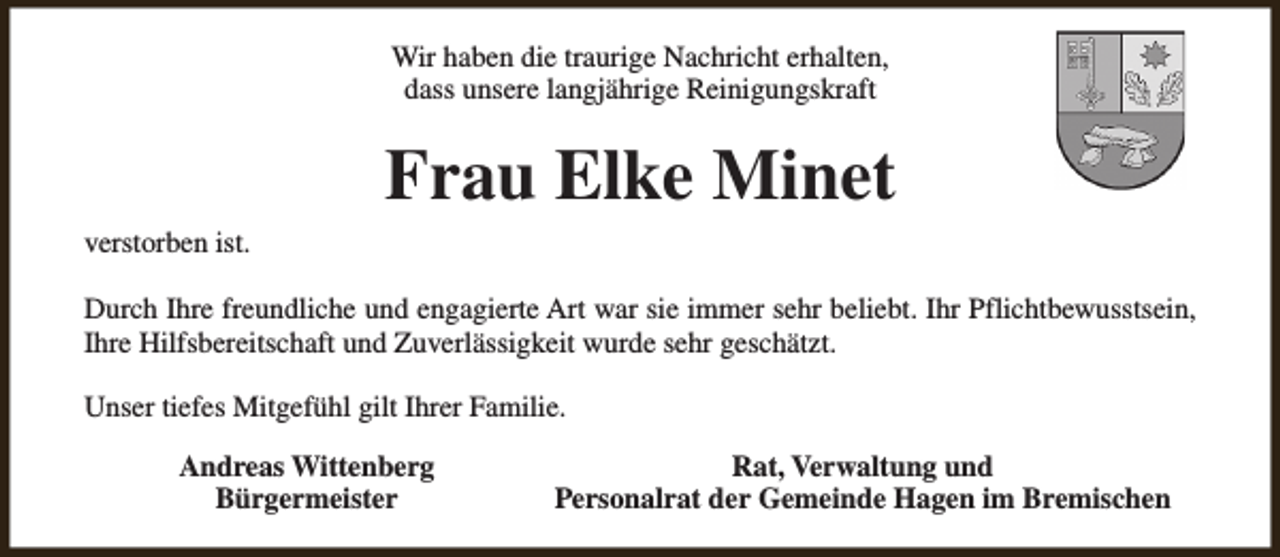 <p>Wir haben die traurige Nachricht erhalten,<br />dass unsere langjährige Reinigungskraft</p><p>Frau Elke Minet<br />verstorben ist.<br />Durch Ihre freundliche und engagierte Art war sie immer sehr beliebt. Ihr Pflichtbewusstsein,<br />Ihre Hilfsbereitschaft und Zuverlässigkeit wurde sehr geschätzt.<br />Unser tiefes Mitgefühl gilt Ihrer Familie.<br />Andreas Wittenberg<br />Bürgermeister</p><p>Rat, Verwaltung und<br />Personalrat der Gemeinde Hagen im Bremischen</p>