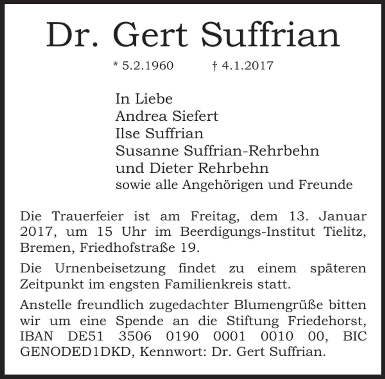 <p>Dr. Gert Suffrian<br />* 5.2.1960</p>
<p>† 4.1.2017</p>
<p>In Liebe<br />Andrea Siefert<br />Ilse Suffrian<br />Susanne Suffrian-Rehrbehn<br />und Dieter Rehrbehn</p>
<p>sowie alle Angehörigen und Freunde<br />Die Trauerfeier ist am Freitag, dem 13. Januar<br />2017, um 15 Uhr im Beerdigungs-Institut Tielitz,<br />Bremen, Friedhofstraße 19.<br />Die Urnenbeisetzung findet zu einem späteren<br />Zeitpunkt im engsten Familienkreis statt.<br />Anstelle freundlich zugedachter Blumengrüße bitten<br />wir um eine Spende an die Stiftung Friedehorst,<br />IBAN DE51 3506 0190, BIC<br />GENODED1DKD, Kennwort: Dr. Gert Suffrian.</p>