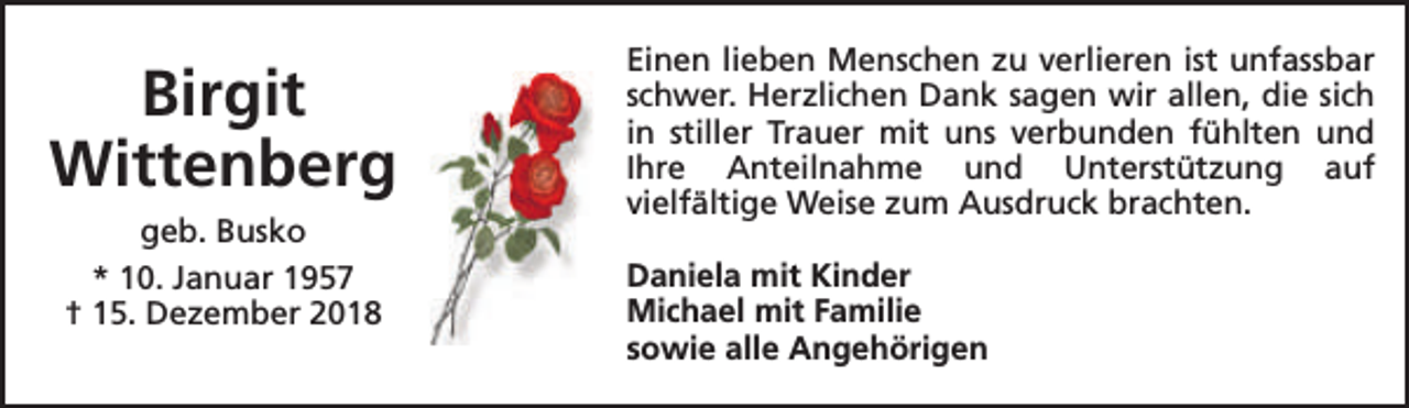 <p>Birgit<br />Wittenberg<br />geb. Busko<br />* 10. Januar 1957<br />† 15. Dezember 2018</p><p>Einen lieben Menschen zu verlieren ist unfassbar<br />schwer. Herzlichen Dank sagen wir allen, die sich<br />in stiller Trauer mit uns verbunden fühlten und<br />Ihre Anteilnahme und Unterstützung auf<br />vielfältige Weise zum Ausdruck brachten.<br />Daniela mit Kinder<br />Michael mit Familie<br />sowie alle Angehörigen</p>
