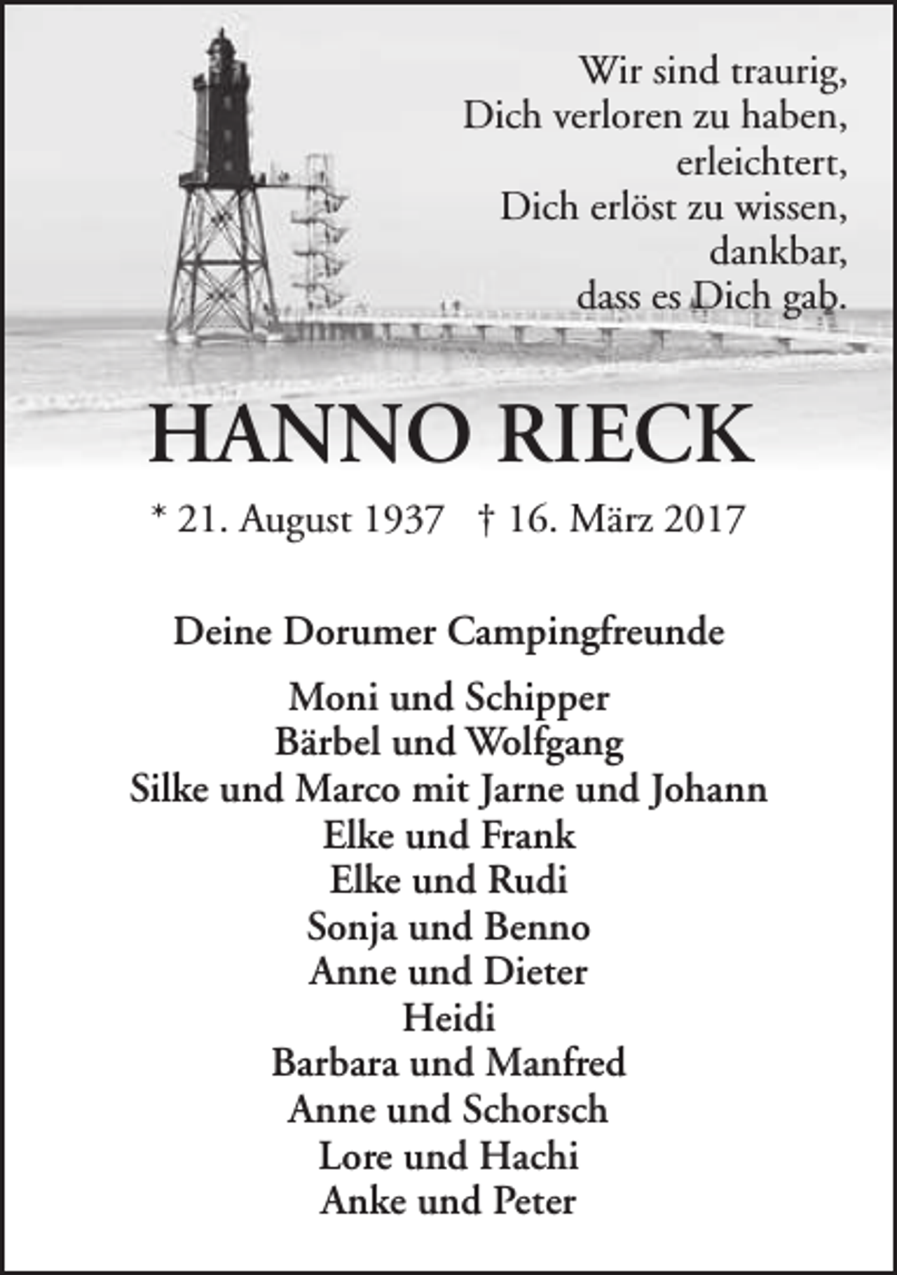 <p>Wir sind traurig,<br />Dich verloren zu haben,<br />erleichtert,<br />Dich erlöst zu wissen,<br />dankbar,<br />dass es Dich gab.</p><p>HANNO RIECK<br />* 21. August 1937 † 16. März 2017<br />Deine Dorumer Campingfreunde<br />Moni und Schipper<br />Bärbel und Wolfgang<br />Silke und Marco mit Jarne und Johann<br />Elke und Frank<br />Elke und Rudi<br />Sonja und Benno<br />Anne und Dieter<br />Heidi<br />Barbara und Manfred<br />Anne und Schorsch<br />Lore und Hachi<br />Anke und Peter</p>