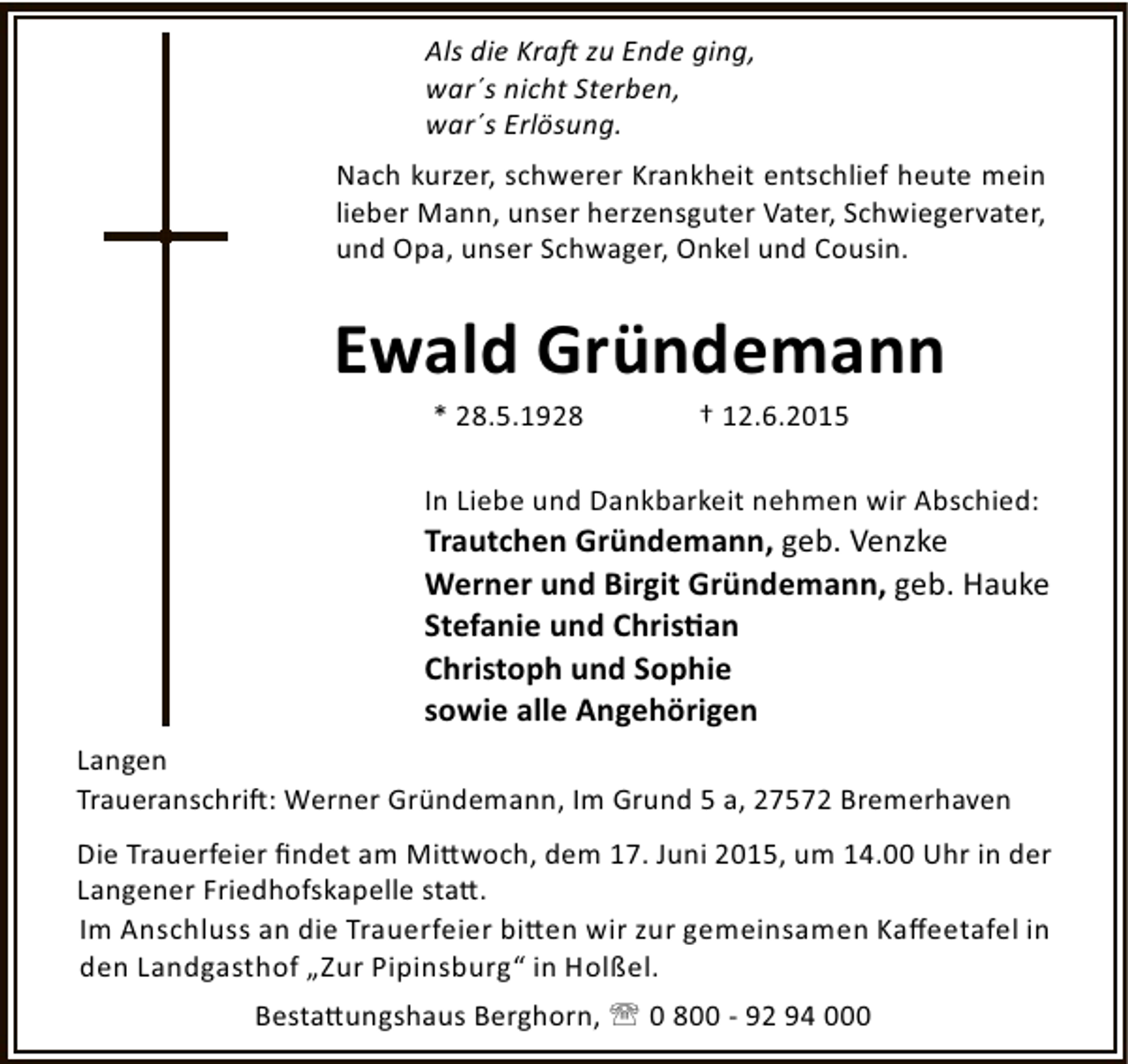 <p>Als die Kra zu Ende ging,<br />war´s nicht Sterben,<br />war´s Erlösung.<br />Nach kurzer, schwerer Krankheit entschlief heute mein<br />lieber Mann, unser herzensguter Vater, Schwiegervater,<br />und Opa, unser Schwager, Onkel und Cousin.</p><p>Ewald Gründemann<br />* 28.5.1928</p><p>† 12.6.2015</p><p>In Liebe und Dankbarkeit nehmen wir Abschied:</p><p>Trautchen Gründemann, geb. Venzke<br />Werner und Birgit Gründemann, geb. Hauke<br />Stefanie und Chris an<br />Christoph und Sophie<br />sowie alle Angehörigen<br />Langen<br />Traueranschri : Werner Gründemann, Im Grund 5 a, 27572 Bremerhaven<br />Die Trauerfeier ﬁndet am Mi woch, dem 17. Juni 2015, um 14.00 Uhr in der<br />Langener Friedhofskapelle sta .<br />Im Anschluss an die Trauerfeier bi en wir zur gemeinsamen Kaﬀeetafel in<br />den Landgasthof „Zur Pipinsburg“ in Holßel.<br />Besta ungshaus Berghorn, ' 0 800 - 92 94 000</p>