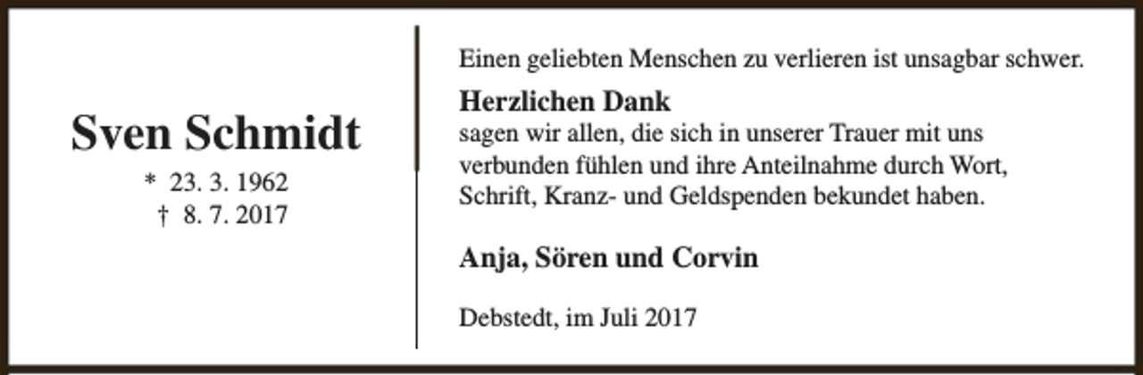 <p>Einen geliebten Menschen zu verlieren ist unsagbar schwer.</p><p>Sven Schmidt<br />* 23. 3. 1962<br />† 8. 7. 2017</p><p>Herzlichen Dank</p><p>sagen wir allen, die sich in unserer Trauer mit uns<br />verbunden fühlen und ihre Anteilnahme durch Wort,<br />Schrift, Kranz- und Geldspenden bekundet haben.</p><p>Anja, Sören und Corvin<br />Debstedt, im Juli 2017</p>