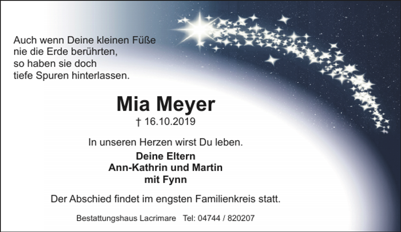 <p>Auch wenn Deine kleinen Füße<br />nie die Erde berührten,<br />so haben sie doch<br />tiefe Spuren hinterlassen.</p><p>Mia Meyer<br />† 16.10.2019</p><p>In unseren Herzen wirst Du leben.<br />Deine Eltern<br />Ann-Kathrin und Martin<br />mit Fynn<br />Der Abschied findet im engsten Familienkreis statt.<br />Bestattungshaus Lacrimare Tel: 04744 / 820207</p>