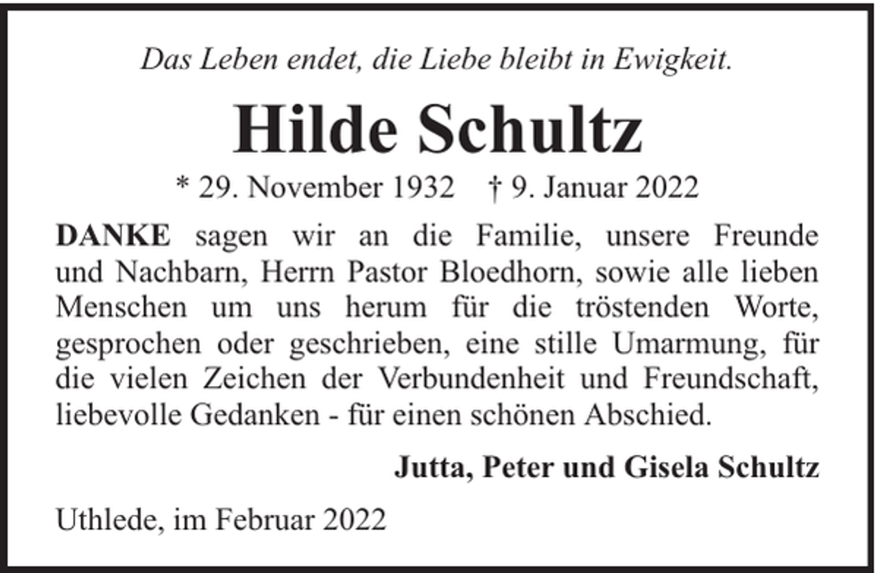 <p>Das Leben endet, die Liebe bleibt in Ewigkeit.</p><p>Hilde Schultz</p><p>* 29. November 1932 † 9. Januar 2022<br />DANKE sagen wir an die Familie, unsere Freunde<br />und Nachbarn, Herrn Pastor Bloedhorn, sowie alle lieben<br />Menschen um uns herum für die tröstenden Worte,<br />gesprochen oder geschrieben, eine stille Umarmung, für<br />die vielen Zeichen der Verbundenheit und Freundschaft,<br />liebevolle Gedanken - für einen schönen Abschied.<br />Jutta, Peter und Gisela Schultz<br />Uthlede, im Februar 2022</p>
