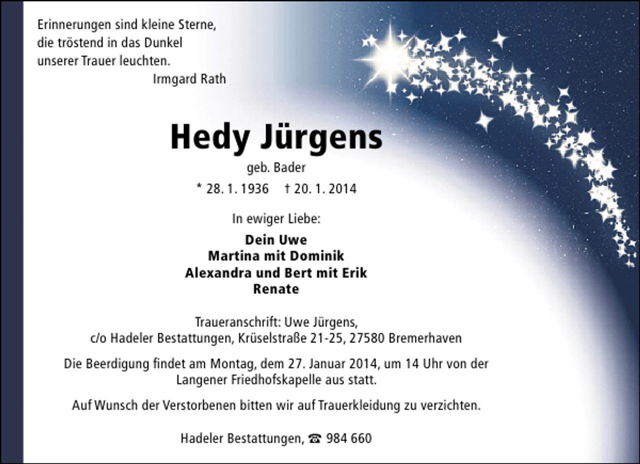 <p>Erinnerungen sind kleine Sterne,<br />die tröstend in das Dunkel<br />unserer Trauer leuchten.<br />Irmgard Rath</p>
<p>Hedy Jürgens<br />geb. Bader<br />* 28. 1. 1936 † 20. 1. 2014</p>
<p>In ewiger Liebe:<br />Dein Uwe<br />Martina mit Dominik<br />Alexandra und Bert mit Erik<br />Renate<br />Traueranschrift: Uwe Jürgens,<br />c/o Hadeler Bestattungen, Krüselstraße 21-25, 27580 Bremerhaven<br />Die Beerdigung ﬁndet am Montag, dem 27. Januar 2014, um 14 Uhr von der<br />Langener Friedhofskapelle aus statt.<br />Auf Wunsch der Verstorbenen bitten wir auf Trauerkleidung zu verzichten.<br />Hadeler Bestattungen, t 984 660</p>