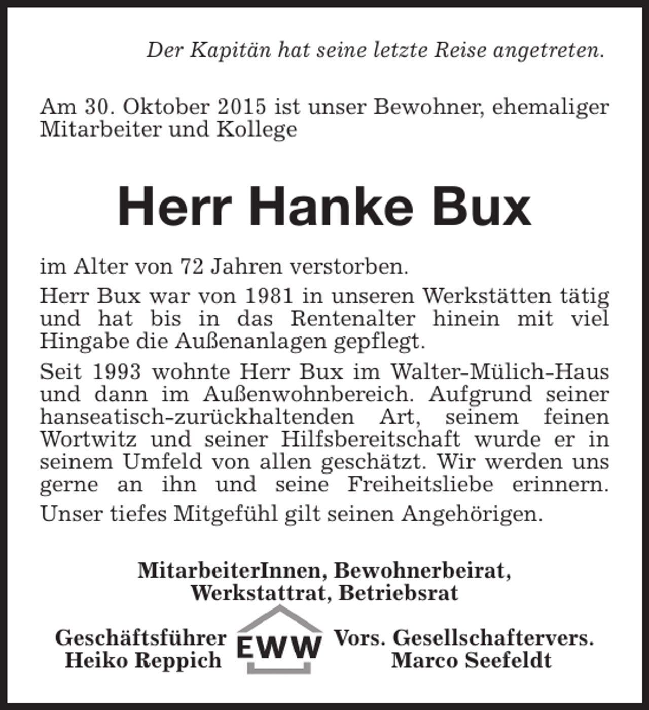 <p>Der Kapitän hat seine letzte Reise angetreten.<br />Am 30. Oktober 2015 ist unser Bewohner, ehemaliger<br />Mitarbeiter und Kollege</p><p>Herr Hanke Bux<br />im Alter von 72 Jahren verstorben.<br />Herr Bux war von 1981 in unseren Werkstätten tätig<br />und hat bis in das Rentenalter hinein mit viel<br />Hingabe die Außenanlagen gepflegt.<br />Seit 1993 wohnte Herr Bux im Walter-Mülich-Haus<br />und dann im Außenwohnbereich. Aufgrund seiner<br />hanseatisch-zurückhaltenden Art, seinem feinen<br />Wortwitz und seiner Hilfsbereitschaft wurde er in<br />seinem Umfeld von allen geschätzt. Wir werden uns<br />gerne an ihn und seine Freiheitsliebe erinnern.<br />Unser tiefes Mitgefühl gilt seinen Angehörigen.<br />MitarbeiterInnen, Bewohnerbeirat,<br />Werkstattrat, Betriebsrat<br />Geschäftsführer<br />Heiko Reppich</p><p>Vors. Gesellschaftervers.<br />Marco Seefeldt</p>