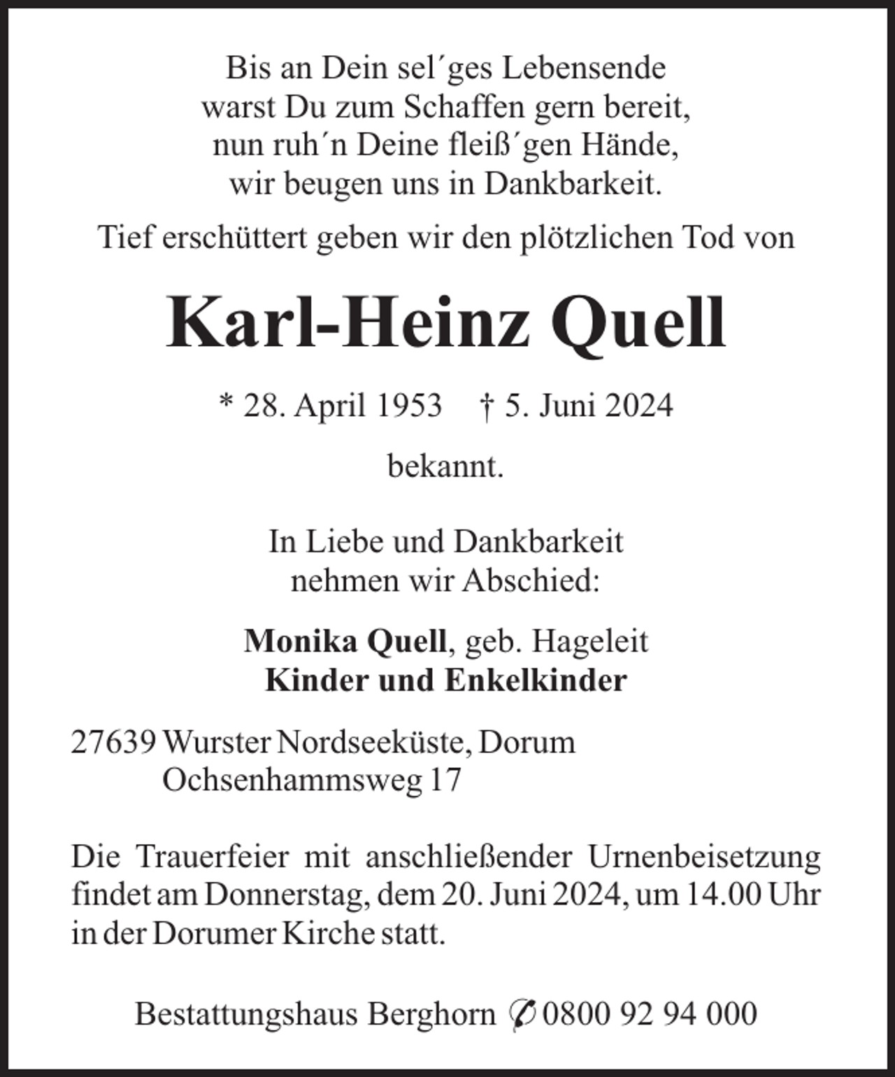 <p>Bis an Dein sel´ges Lebensende<br />warst Du zum Schaffen gern bereit,<br />nun ruh´n Deine fleiß´gen Hände,<br />wir beugen uns in Dankbarkeit.<br />Tief erschüttert geben wir den plötzlichen Tod von</p><p>Karl-Heinz Quell<br />* 28. April 1953</p><p>† 5. Juni 2024</p><p>bekannt.<br />In Liebe und Dankbarkeit<br />nehmen wir Abschied:<br />Monika Quell, geb. Hageleit<br />Kinder und Enkelkinder<br />27639 Wurster Nordseeküste, Dorum<br />Ochsenhammsweg 17<br />Die Trauerfeier mit anschließender Urnenbeisetzung<br />findet am Donnerstag, dem 20. Juni 2024, um 14.00 Uhr<br />in der Dorumer Kirche statt.<br />Bestattungshaus Berghorn * 0800 92 94 000</p>