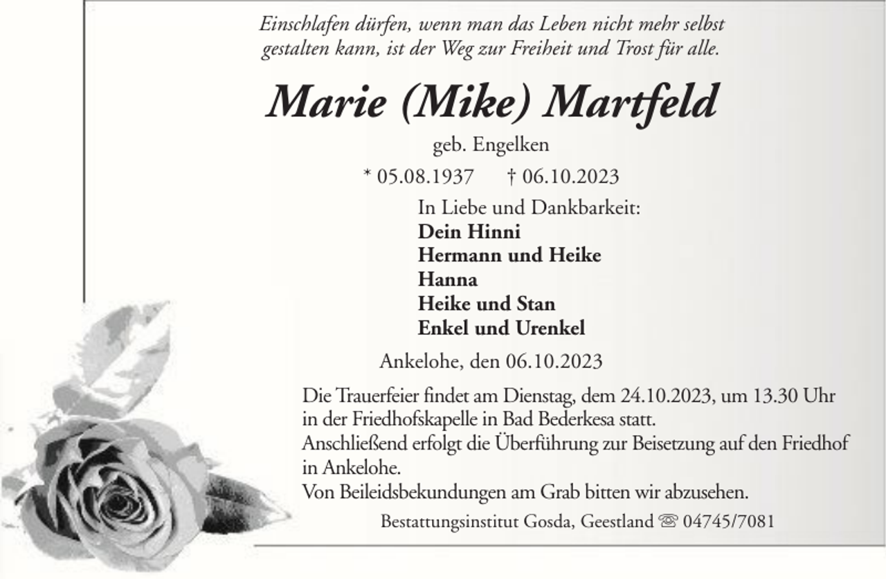 <p>Einschlafen dürfen, wenn man das Leben nicht mehr selbst<br />gestalten kann, ist der Weg zur Freiheit und Trost für alle.</p><p>Marie (Mike) Martfeld<br />geb. Engelken<br />* 05.08.1937 † 06.10.2023<br />In Liebe und Dankbarkeit:<br />Dein Hinni<br />Hermann und Heike<br />Hanna<br />Heike und Stan<br />Enkel und Urenkel<br />Ankelohe, den 06.10.2023<br />Die Trauerfeier findet am Dienstag, dem 24.10.2023, um 13.30 Uhr<br />in der Friedhofskapelle in Bad Bederkesa statt.<br />Anschließend erfolgt die Überführung zur Beisetzung auf den Friedhof<br />in Ankelohe.<br />Von Beileidsbekundungen am Grab bitten wir abzusehen.<br />Bestattungsinstitut Gosda, Geestland</p><p>04745/7081</p>